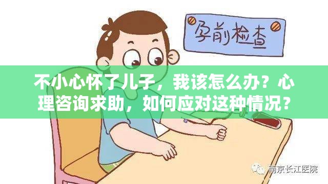 不小心怀了儿子，我该怎么办？心理咨询求助，如何应对这种情况？