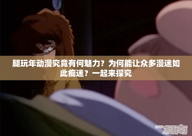 腿玩年动漫究竟有何魅力？为何能让众多漫迷如此痴迷？一起来探究