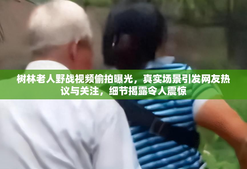 树林老人野战视频偷拍曝光，真实场景引发网友热议与关注，细节揭露令人震惊