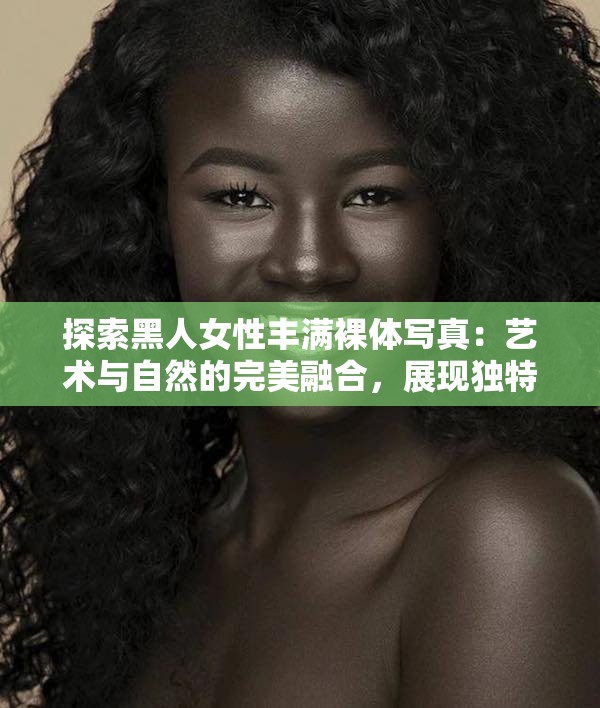 探索黑人女性丰满裸体写真：艺术与自然的完美融合，展现独特魅力与自信之美
