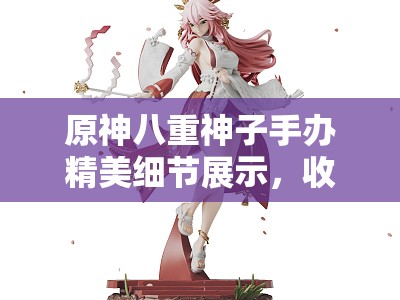 原神八重神子手办精美细节展示，收藏价值与角色魅力全解析