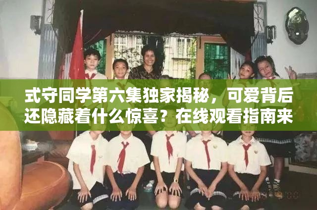 式守同学第六集独家揭秘，可爱背后还隐藏着什么惊喜？在线观看指南来了！
