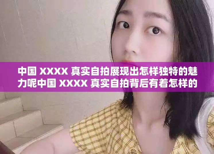中国 XXXX 真实自拍展现出怎样独特的魅力呢中国 XXXX 真实自拍背后有着怎样的故事呢中国 XXXX 真实自拍呈现出怎样的精彩瞬间呢