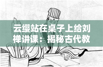 云缨站在桌子上给刘禅讲课：揭秘古代教育中的独特教学方式与现代启示