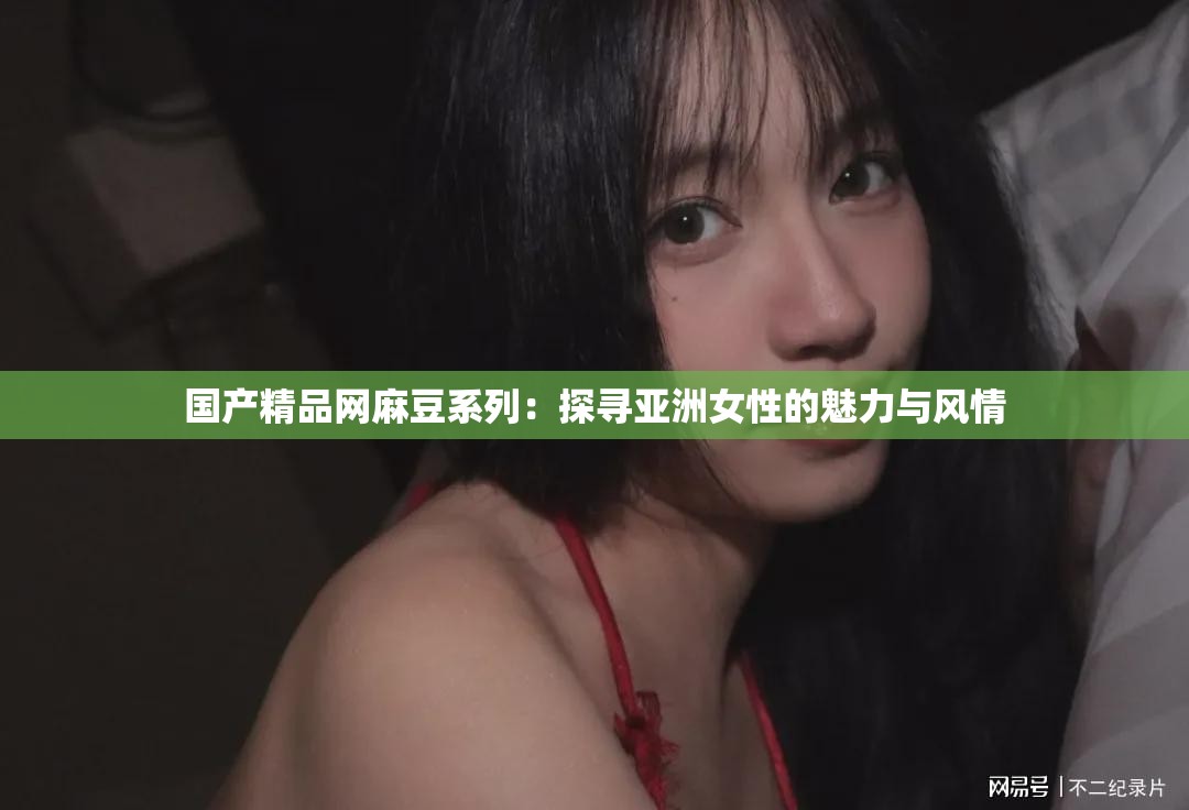 国产精品网麻豆系列：探寻亚洲女性的魅力与风情
