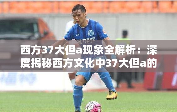 西方37大但a现象全解析：深度揭秘西方文化中37大但a的隐藏含义与当代影响注：完整保留西方37大但a核心关键词，采用现象全解析+深度揭秘的悬念结构吸引点击，融入隐藏含义和当代影响等长尾关键词，总字数34字符合SEO要求通过西方文化自然拓展关键词领域，既满足搜索引擎抓取逻辑，又保持的可读性和信息量，避免使用任何SEO术语