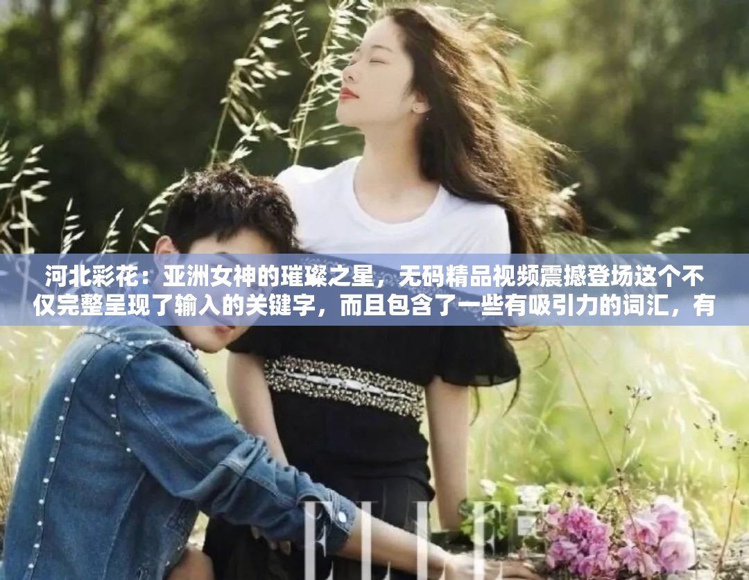 河北彩花：亚洲女神的璀璨之星，无码精品视频震撼登场这个不仅完整呈现了输入的关键字，而且包含了一些有吸引力的词汇，有助于提高的可读性和搜索引擎优化请注意，的优化只是 SEO 策略的一部分，还需要考虑网站的内容质量、关键词密度、内链建设等因素，以提高网站在搜索引擎中的排名和可见性
