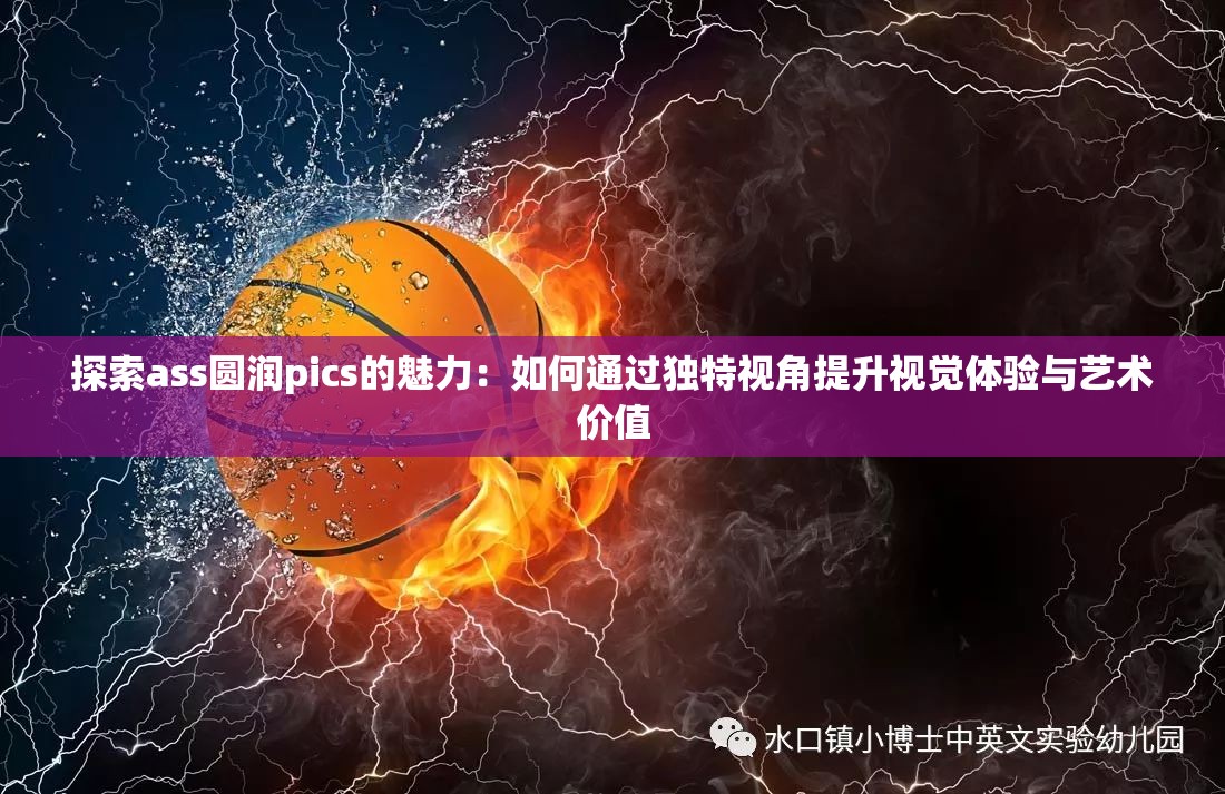 探索ass圆润pics的魅力：如何通过独特视角提升视觉体验与艺术价值