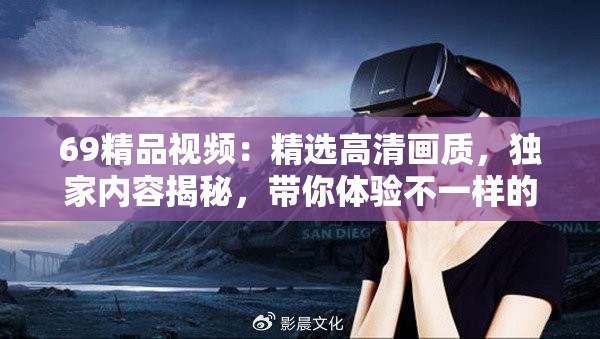 69精品视频：精选高清画质，独家内容揭秘，带你体验不一样的视觉盛宴