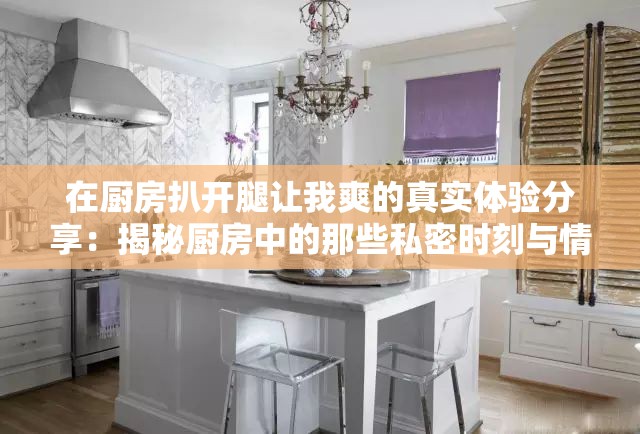 在厨房扒开腿让我爽的真实体验分享：揭秘厨房中的那些私密时刻与情感交流