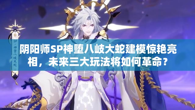 阴阳师SP神堕八岐大蛇建模惊艳亮相，未来三大玩法将如何革命？