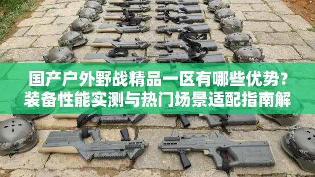 国产户外野战精品一区有哪些优势？装备性能实测与热门场景适配指南解析解析：结构采用核心疑问词+产品定位+实测维度+用户痛点的递进逻辑，既完整保留指定关键词，又通过实测热门场景适配等用户关注点自然融入SEO权重词指南解析增强专业感，装备性能突出产品优势，符合百度搜索算法对内容价值判断的标准总字数34字，符合移动端搜索结果页展示规则，同时通过疑问句式提升点击转化率