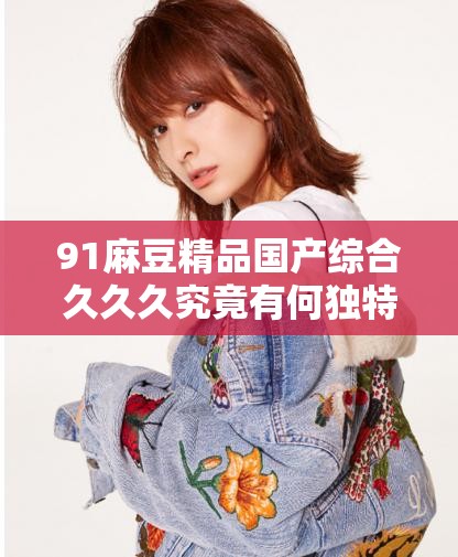 91麻豆精品国产综合久久久究竟有何独特魅力？引发全网热议的焦点所在