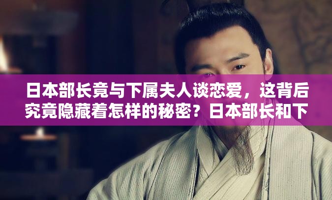 日本部长竟与下属夫人谈恋爱，这背后究竟隐藏着怎样的秘密？日本部长和下属夫人谈恋爱，此惊世之举会引发何种社会舆论风波？日本部长与下属夫人谈恋爱，这一不伦之恋将如何冲击道德底线？