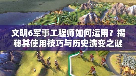 文明6军事工程师如何运用？揭秘其使用技巧与历史演变之谜