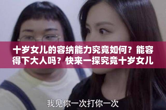 十岁女儿的容纳能力究竟如何？能容得下大人吗？快来一探究竟十岁女儿是否拥有足够的心胸去容纳大人？答案会是怎样？令人好奇十岁女儿在心理上能容下大人吗？一起寻找答案
