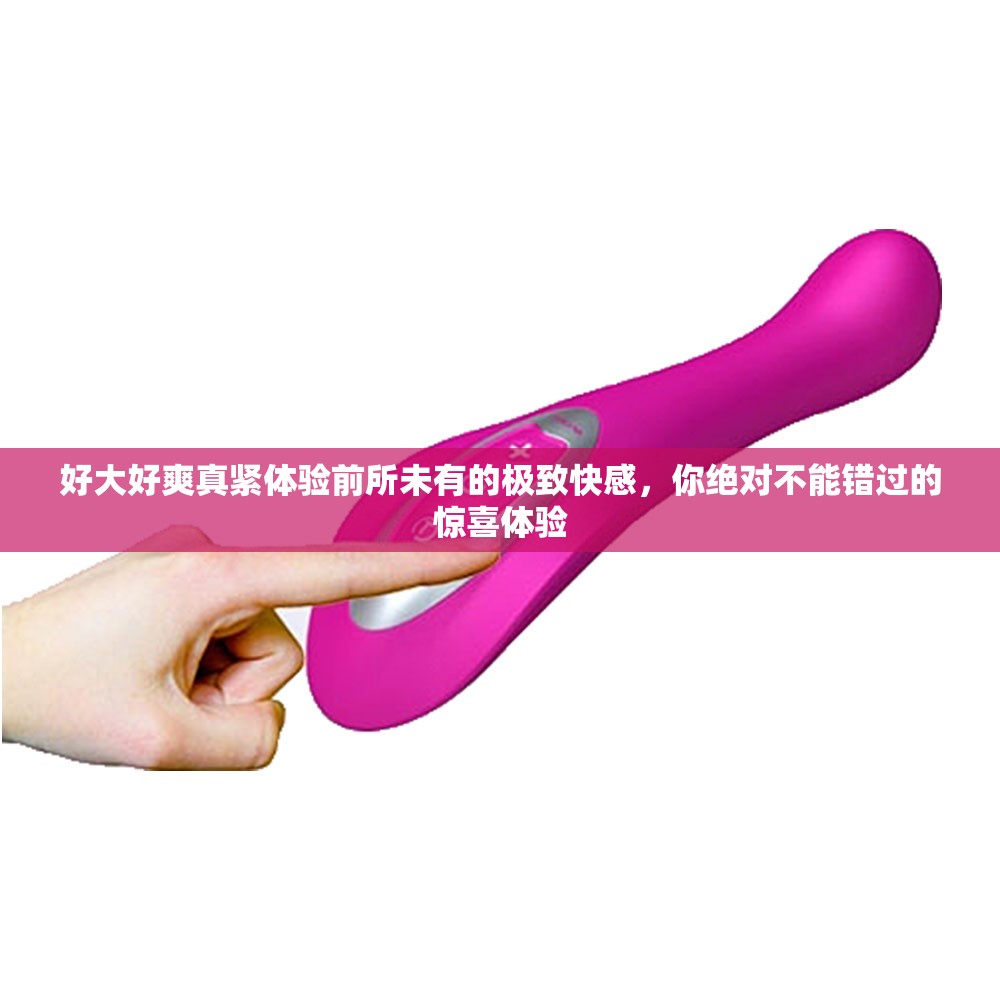 好大好爽真紧体验前所未有的极致快感，你绝对不能错过的惊喜体验