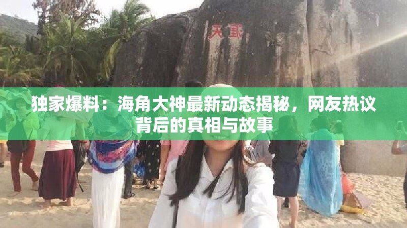 独家爆料：海角大神最新动态揭秘，网友热议背后的真相与故事