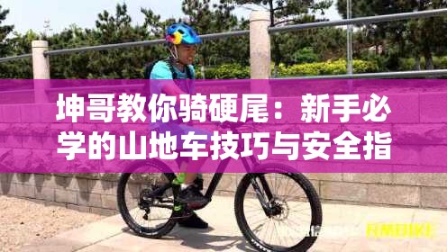 坤哥教你骑硬尾：新手必学的山地车技巧与安全指南，轻松掌握骑行要领
