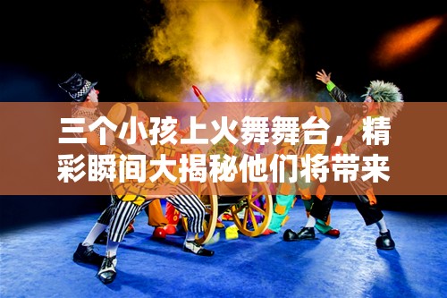 三个小孩上火舞舞台，精彩瞬间大揭秘他们将带来怎样的惊喜表现？