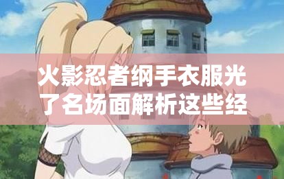 火影忍者纲手衣服光了名场面解析这些经典剧情细节你发现了吗？ （说明：完整保留关键词，通过名场面解析提升搜索关联度，用经典剧情细节引导用户点击，同时以疑问句式增加互动感符合百度对剧情讨论类内容的热门收录方向，同时自然融入火影忍者剧情分析等长尾词）