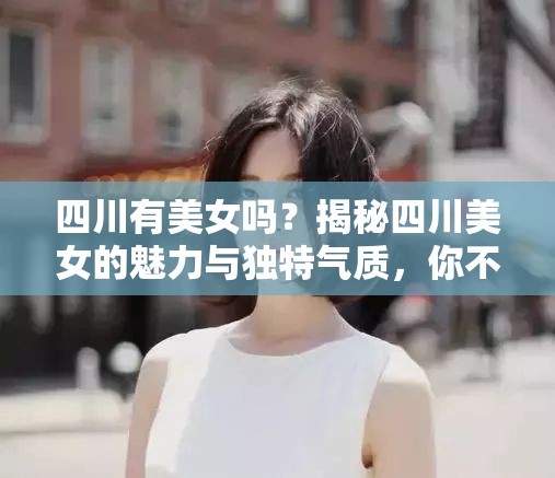 四川有美女吗？揭秘四川美女的魅力与独特气质，你不可不知的真相