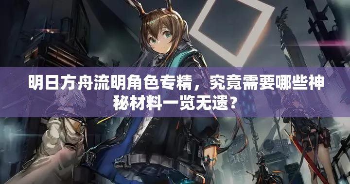 明日方舟流明角色专精，究竟需要哪些神秘材料一览无遗？