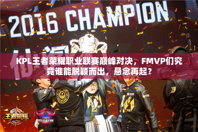 KPL王者荣耀职业联赛巅峰对决，FMVP们究竟谁能脱颖而出，悬念再起？