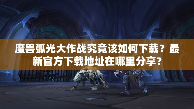 魔兽弧光大作战究竟该如何下载？最新官方下载地址在哪里分享？