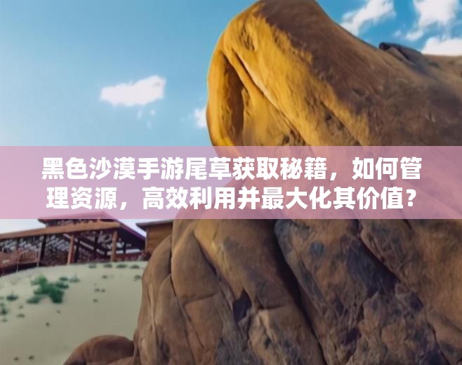 黑色沙漠手游尾草获取秘籍，如何管理资源，高效利用并最大化其价值？