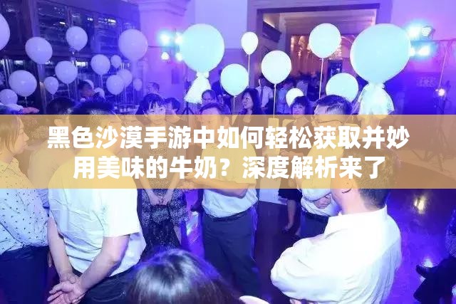 黑色沙漠手游中如何轻松获取并妙用美味的牛奶？深度解析来了