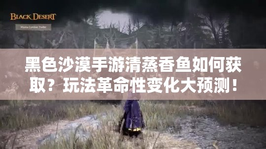 黑色沙漠手游清蒸香鱼如何获取？玩法革命性变化大预测！