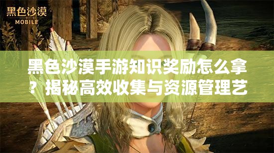 黑色沙漠手游知识奖励怎么拿？揭秘高效收集与资源管理艺术