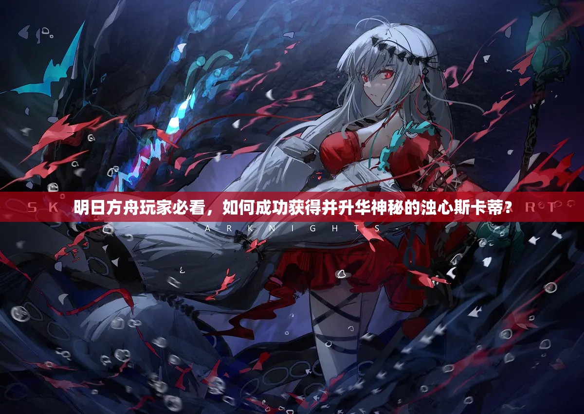 明日方舟玩家必看，如何成功获得并升华神秘的浊心斯卡蒂？