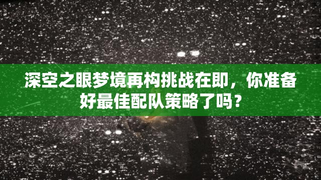 深空之眼梦境再构挑战在即，你准备好最佳配队策略了吗？