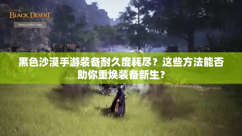 黑色沙漠手游装备耐久度耗尽？这些方法能否助你重焕装备新生？