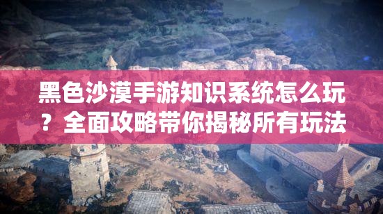黑色沙漠手游知识系统怎么玩？全面攻略带你揭秘所有玩法！