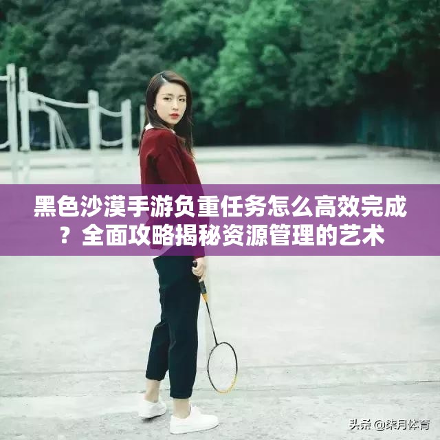黑色沙漠手游负重任务怎么高效完成？全面攻略揭秘资源管理的艺术