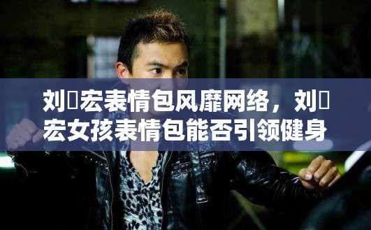 刘畊宏表情包风靡网络，刘畊宏女孩表情包能否引领健身热潮新潮流？