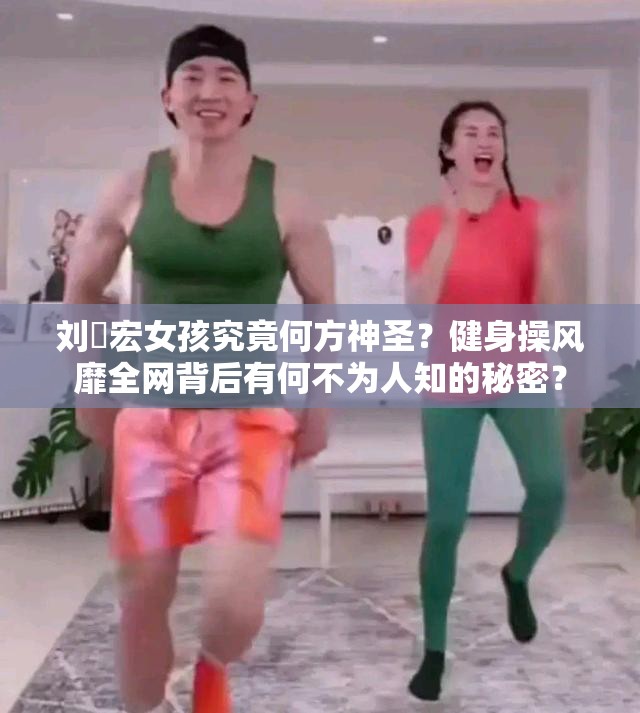 刘畊宏女孩究竟何方神圣？健身操风靡全网背后有何不为人知的秘密？
