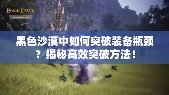 黑色沙漠中如何突破装备瓶颈？揭秘高效突破方法！