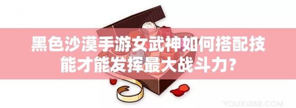 黑色沙漠手游女武神如何搭配技能才能发挥最大战斗力？