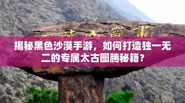 揭秘黑色沙漠手游，如何打造独一无二的专属太古图腾秘籍？