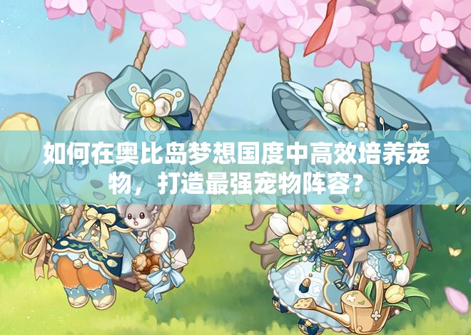 如何在奥比岛梦想国度中高效培养宠物，打造最强宠物阵容？
