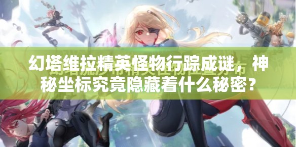 幻塔维拉精英怪物行踪成谜，神秘坐标究竟隐藏着什么秘密？