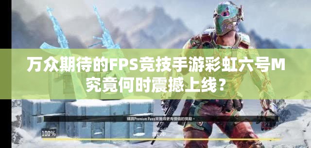 万众期待的FPS竞技手游彩虹六号M究竟何时震撼上线？