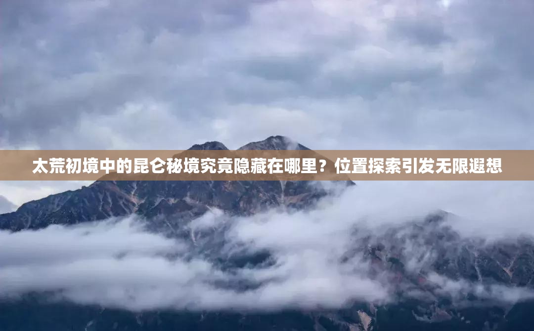 太荒初境中的昆仑秘境究竟隐藏在哪里？位置探索引发无限遐想