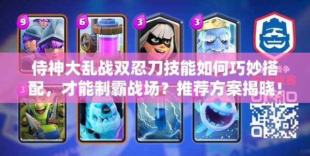侍神大乱战双忍刀技能如何巧妙搭配，才能制霸战场？推荐方案揭晓！