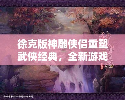 徐克版神雕侠侣重塑武侠经典，全新游戏维度究竟有何惊喜？