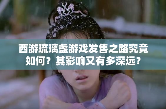 西游琉璃盏游戏发售之路究竟如何？其影响又有多深远？